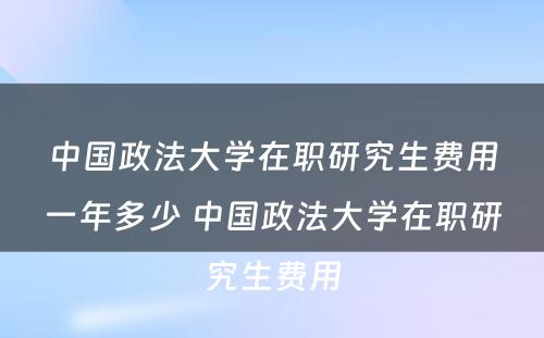 中国政法大学在职研究生费用一年多少 中国政法大学在职研究生费用