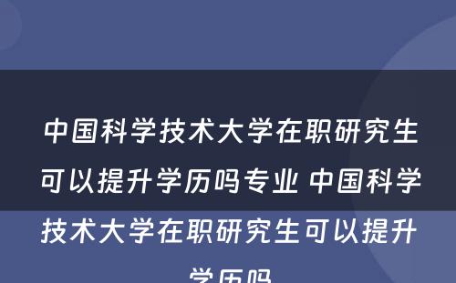 中国科学技术大学在职研究生可以提升学历吗专业 中国科学技术大学在职研究生可以提升学历吗