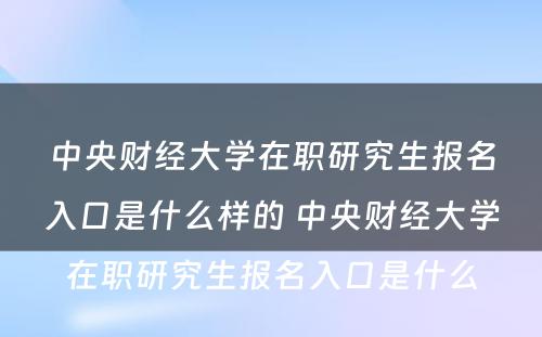 中央财经大学在职研究生报名入口是什么样的 中央财经大学在职研究生报名入口是什么