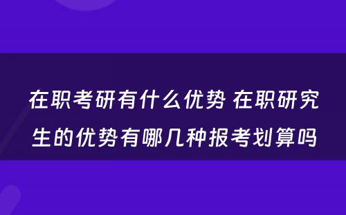 在职考研有什么优势 在职研究生的优势有哪几种报考划算吗