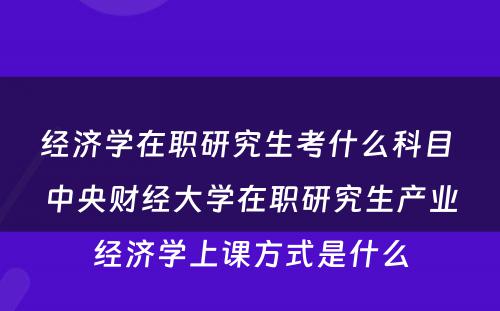 经济学在职研究生考什么科目 中央财经大学在职研究生产业经济学上课方式是什么