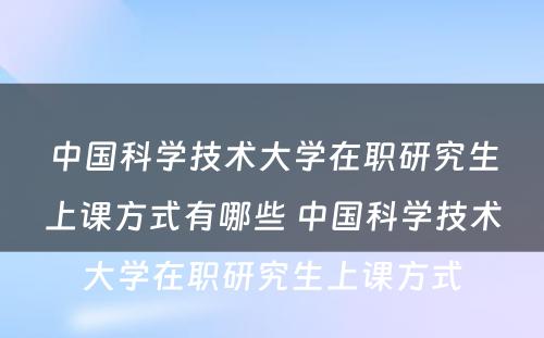 中国科学技术大学在职研究生上课方式有哪些 中国科学技术大学在职研究生上课方式