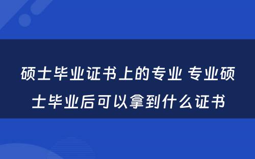 硕士毕业证书上的专业 专业硕士毕业后可以拿到什么证书