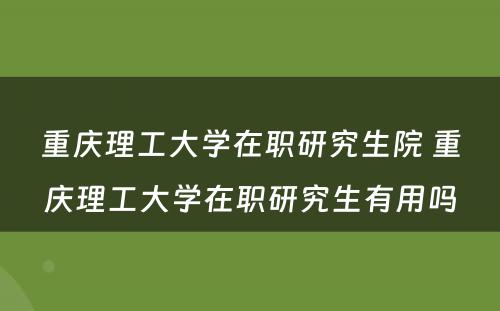 重庆理工大学在职研究生院 重庆理工大学在职研究生有用吗