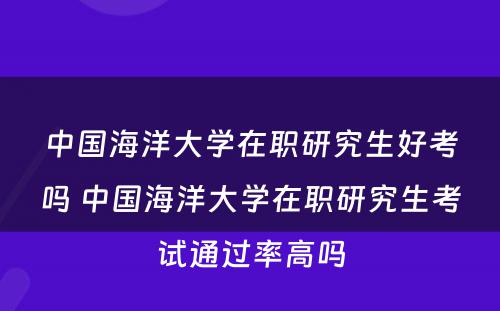 中国海洋大学在职研究生好考吗 中国海洋大学在职研究生考试通过率高吗