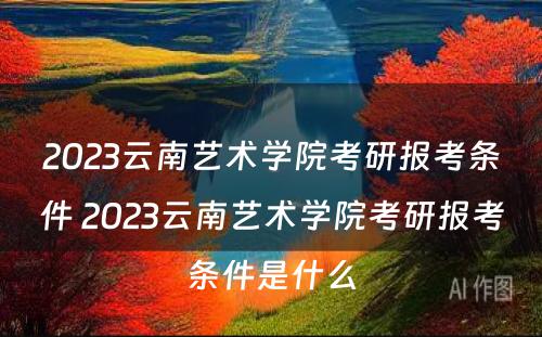 2023云南艺术学院考研报考条件 2023云南艺术学院考研报考条件是什么