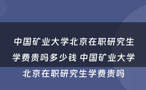 中国矿业大学北京在职研究生学费贵吗多少钱 中国矿业大学北京在职研究生学费贵吗