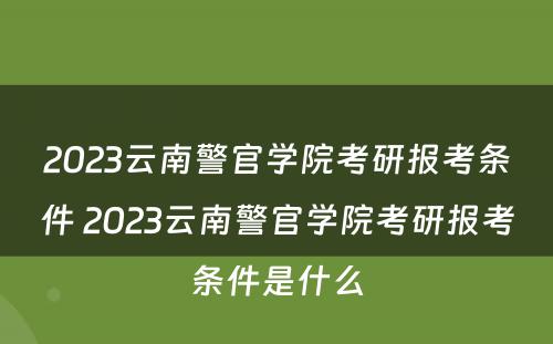 2023云南警官学院考研报考条件 2023云南警官学院考研报考条件是什么