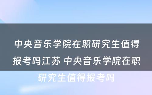 中央音乐学院在职研究生值得报考吗江苏 中央音乐学院在职研究生值得报考吗