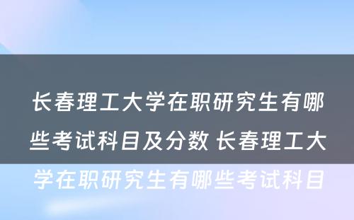 长春理工大学在职研究生有哪些考试科目及分数 长春理工大学在职研究生有哪些考试科目