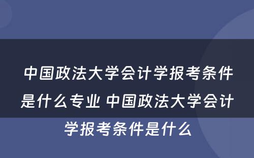 中国政法大学会计学报考条件是什么专业 中国政法大学会计学报考条件是什么