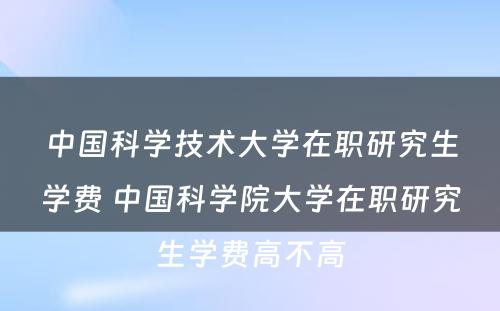 中国科学技术大学在职研究生学费 中国科学院大学在职研究生学费高不高