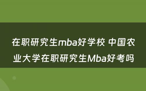 在职研究生mba好学校 中国农业大学在职研究生Mba好考吗