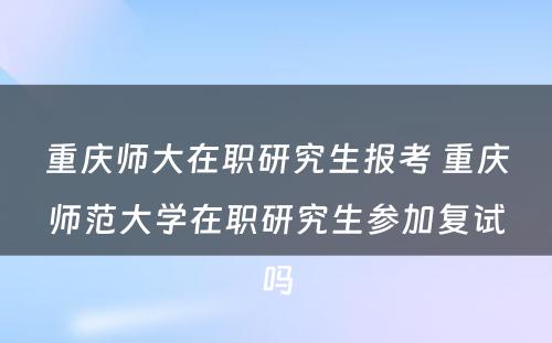 重庆师大在职研究生报考 重庆师范大学在职研究生参加复试吗