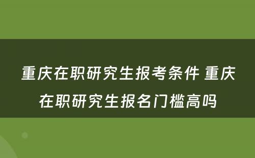 重庆在职研究生报考条件 重庆在职研究生报名门槛高吗