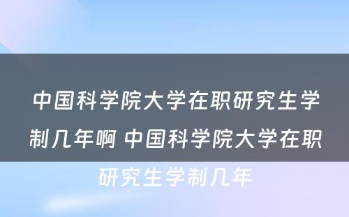 中国科学院大学在职研究生学制几年啊 中国科学院大学在职研究生学制几年