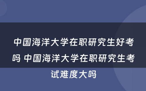 中国海洋大学在职研究生好考吗 中国海洋大学在职研究生考试难度大吗