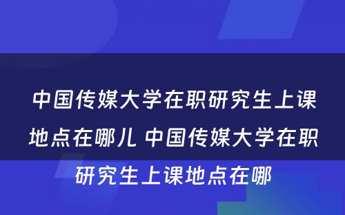 中国传媒大学在职研究生上课地点在哪儿 中国传媒大学在职研究生上课地点在哪