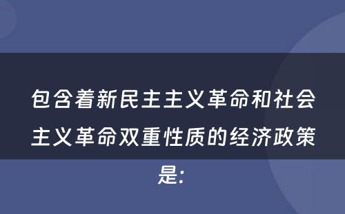 包含着新民主主义革命和社会主义革命双重性质的经济政策是: 