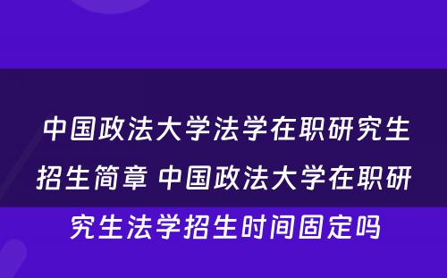 中国政法大学法学在职研究生招生简章 中国政法大学在职研究生法学招生时间固定吗