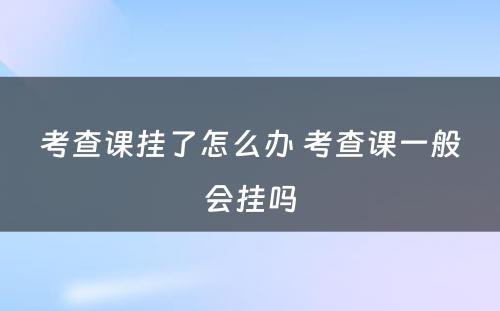 考查课挂了怎么办 考查课一般会挂吗