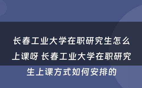 长春工业大学在职研究生怎么上课呀 长春工业大学在职研究生上课方式如何安排的