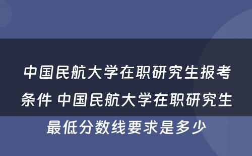 中国民航大学在职研究生报考条件 中国民航大学在职研究生最低分数线要求是多少