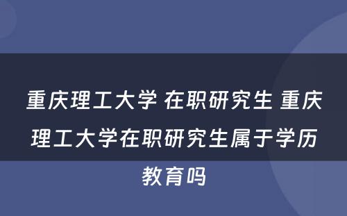 重庆理工大学 在职研究生 重庆理工大学在职研究生属于学历教育吗