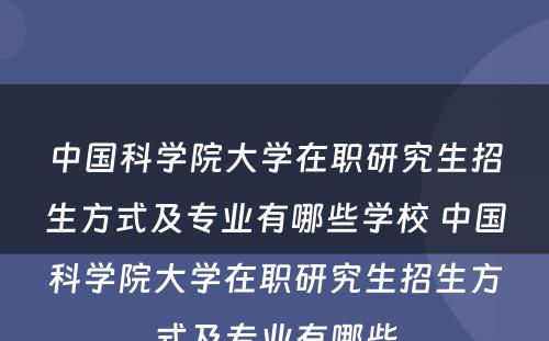 中国科学院大学在职研究生招生方式及专业有哪些学校 中国科学院大学在职研究生招生方式及专业有哪些