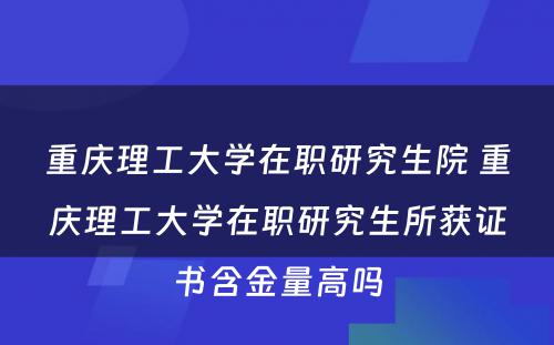 重庆理工大学在职研究生院 重庆理工大学在职研究生所获证书含金量高吗