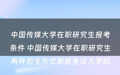 中国传媒大学在职研究生报考条件 中国传媒大学在职研究生两种招生方式都能免试入学吗