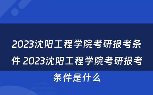 2023沈阳工程学院考研报考条件 2023沈阳工程学院考研报考条件是什么