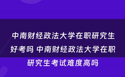 中南财经政法大学在职研究生好考吗 中南财经政法大学在职研究生考试难度高吗