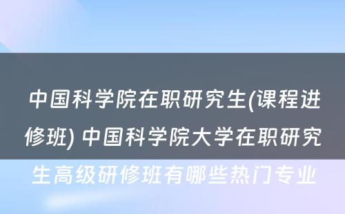 中国科学院在职研究生(课程进修班) 中国科学院大学在职研究生高级研修班有哪些热门专业