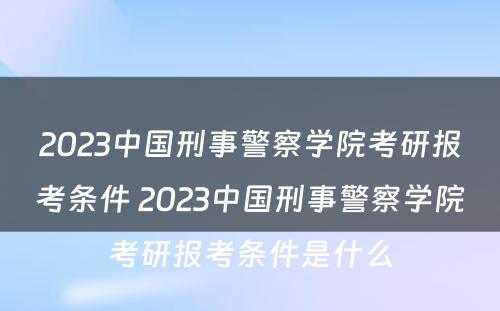 2023中国刑事警察学院考研报考条件 2023中国刑事警察学院考研报考条件是什么