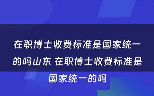 在职博士收费标准是国家统一的吗山东 在职博士收费标准是国家统一的吗