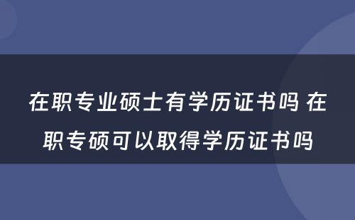 在职专业硕士有学历证书吗 在职专硕可以取得学历证书吗