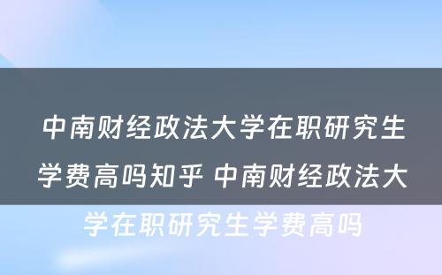 中南财经政法大学在职研究生学费高吗知乎 中南财经政法大学在职研究生学费高吗