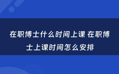 在职博士什么时间上课 在职博士上课时间怎么安排