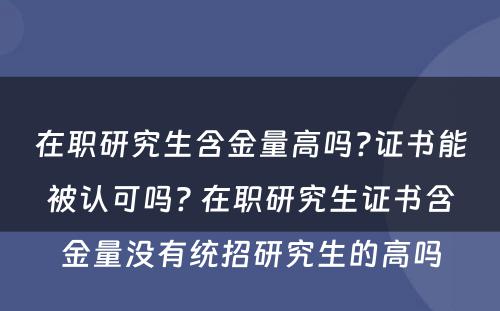 在职研究生含金量高吗?证书能被认可吗? 在职研究生证书含金量没有统招研究生的高吗