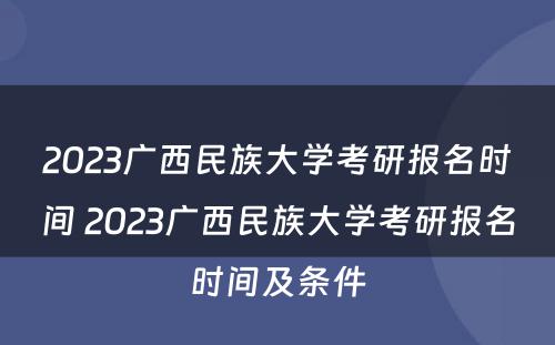 2023广西民族大学考研报名时间 2023广西民族大学考研报名时间及条件
