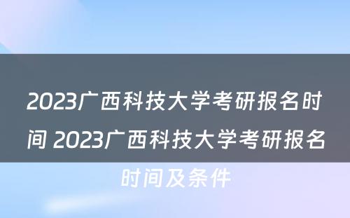 2023广西科技大学考研报名时间 2023广西科技大学考研报名时间及条件