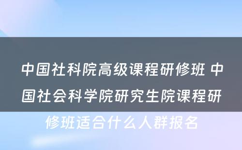 中国社科院高级课程研修班 中国社会科学院研究生院课程研修班适合什么人群报名