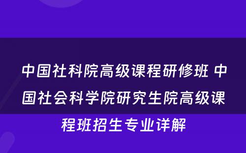 中国社科院高级课程研修班 中国社会科学院研究生院高级课程班招生专业详解