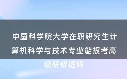  中国科学院大学在职研究生计算机科学与技术专业能报考高级研修班吗