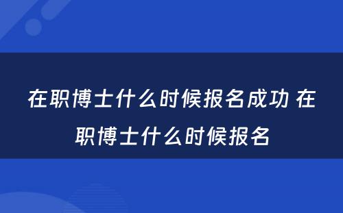 在职博士什么时候报名成功 在职博士什么时候报名