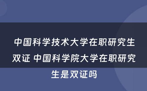 中国科学技术大学在职研究生双证 中国科学院大学在职研究生是双证吗