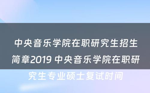 中央音乐学院在职研究生招生简章2019 中央音乐学院在职研究生专业硕士复试时间