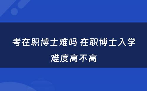 考在职博士难吗 在职博士入学难度高不高