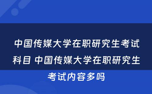 中国传媒大学在职研究生考试科目 中国传媒大学在职研究生考试内容多吗